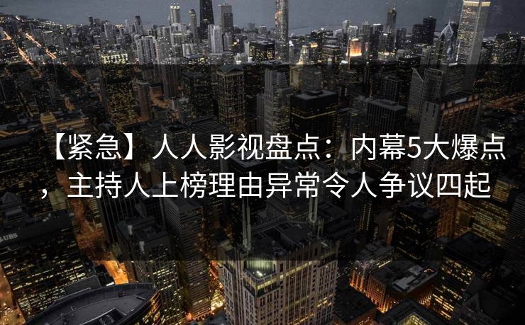 【紧急】人人影视盘点:内幕5大爆点,主持人上榜理由异常令人争议四起