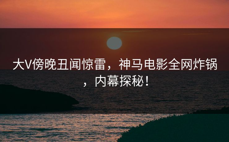 大V傍晚丑闻惊雷,神马电影全网炸锅,内幕探秘!
