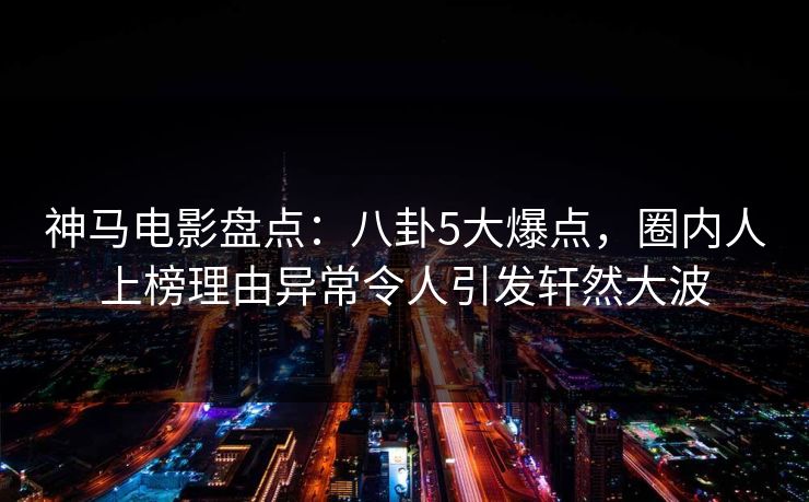 神马电影盘点:八卦5大爆点,圈内人上榜理由异常令人引发轩然大波