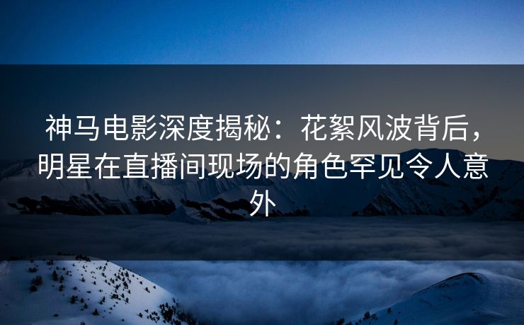 神马电影深度揭秘：花絮风波背后，明星在直播间现场的角色罕见令人意外