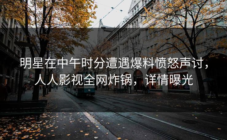 明星在中午时分遭遇爆料愤怒声讨，人人影视全网炸锅，详情曝光