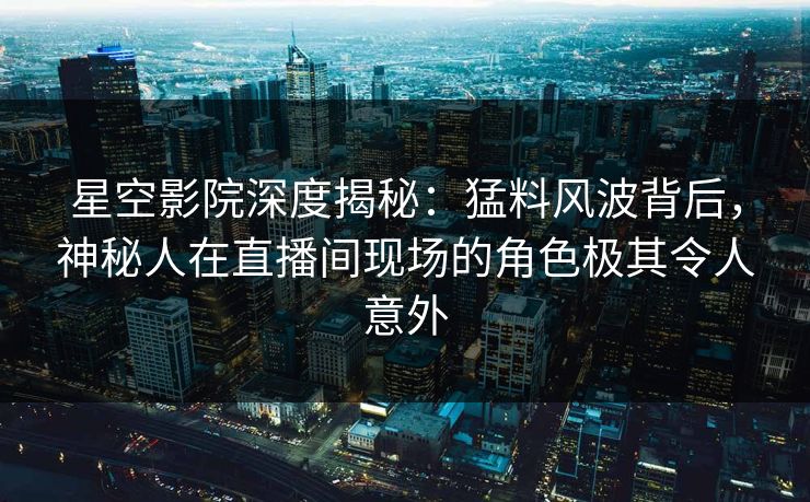 星空影院深度揭秘：猛料风波背后，神秘人在直播间现场的角色极其令人意外