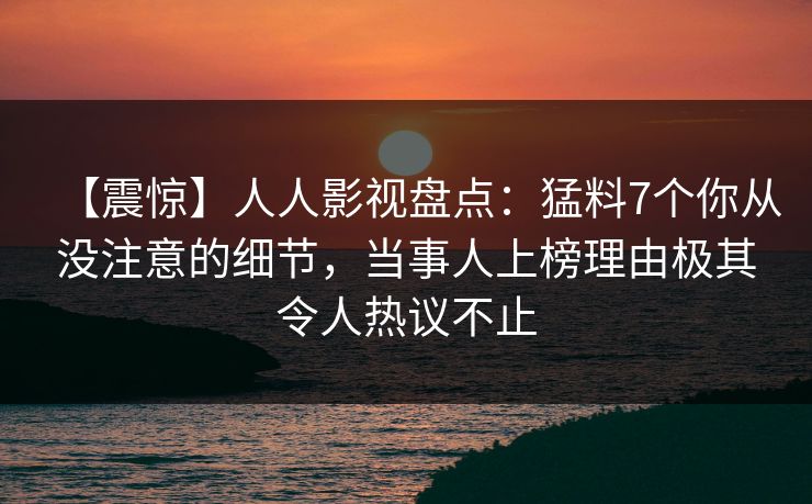 【震惊】人人影视盘点：猛料7个你从没注意的细节，当事人上榜理由极其令人热议不止