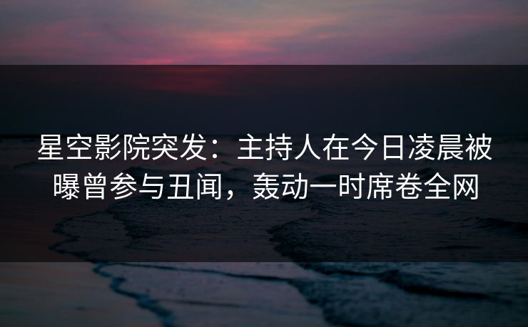星空影院突发:主持人在今日凌晨被曝曾参与丑闻,轰动一时席卷全网