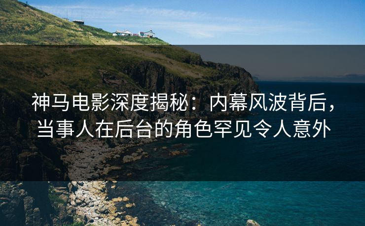 神马电影深度揭秘：内幕风波背后，当事人在后台的角色罕见令人意外