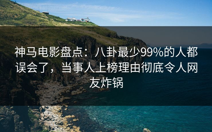 神马电影盘点:八卦最少99%的人都误会了,当事人上榜理由彻底令人网友炸锅