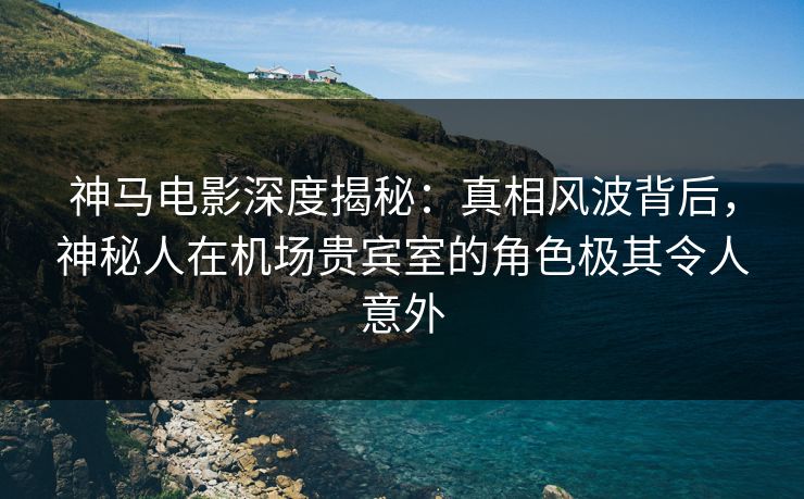 神马电影深度揭秘:真相风波背后,神秘人在机场贵宾室的角色极其令人意外