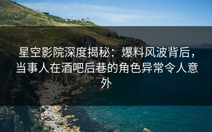 星空影院深度揭秘：爆料风波背后，当事人在酒吧后巷的角色异常令人意外