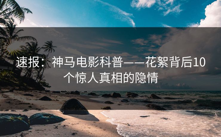速报:神马电影科普——花絮背后10个惊人真相的隐情