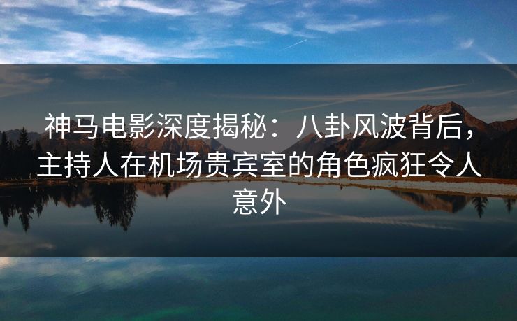 神马电影深度揭秘:八卦风波背后,主持人在机场贵宾室的角色疯狂令人意外