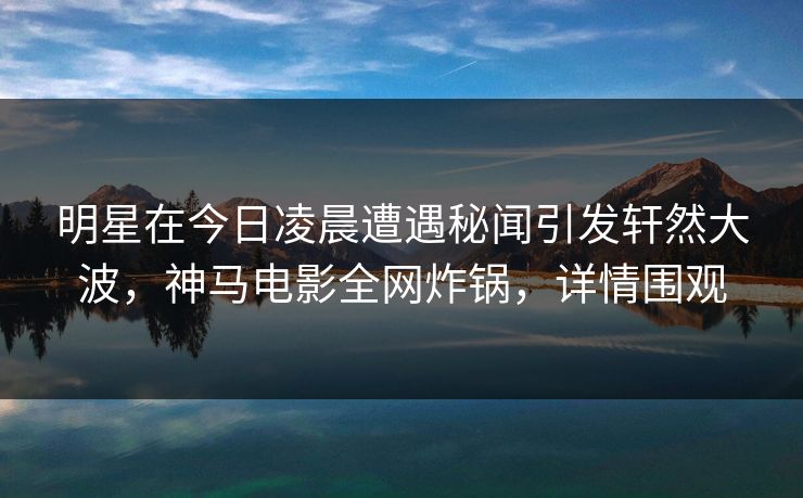 明星在今日凌晨遭遇秘闻引发轩然大波,神马电影全网炸锅,详情围观