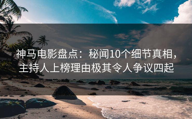 神马电影盘点:秘闻10个细节真相,主持人上榜理由极其令人争议四起