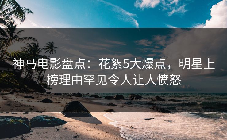 神马电影盘点：花絮5大爆点，明星上榜理由罕见令人让人愤怒