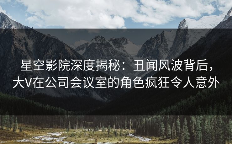 星空影院深度揭秘:丑闻风波背后,大V在公司会议室的角色疯狂令人意外