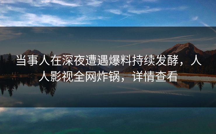 当事人在深夜遭遇爆料持续发酵,人人影视全网炸锅,详情查看