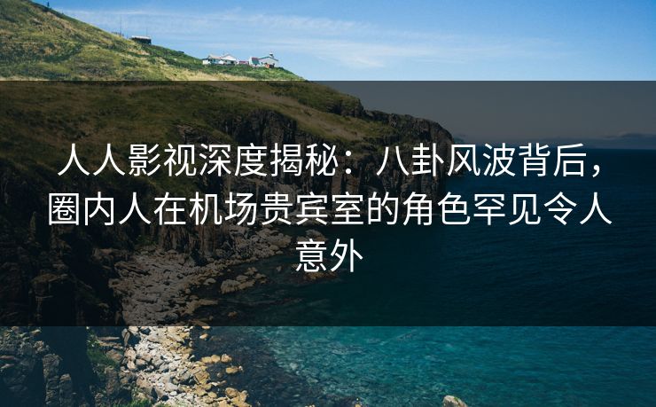 人人影视深度揭秘:八卦风波背后,圈内人在机场贵宾室的角色罕见令人意外