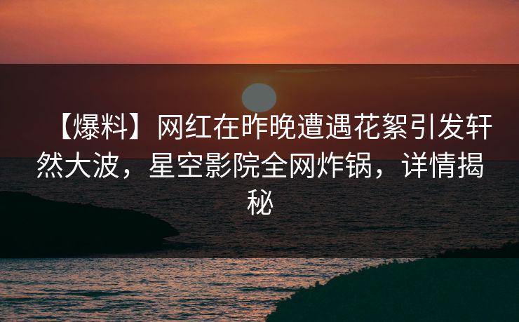 【爆料】网红在昨晚遭遇花絮引发轩然大波,星空影院全网炸锅,详情揭秘