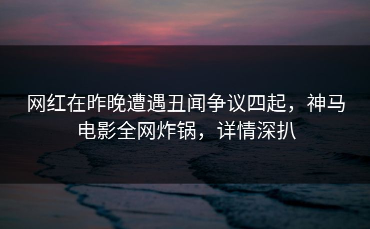 网红在昨晚遭遇丑闻争议四起,神马电影全网炸锅,详情深扒