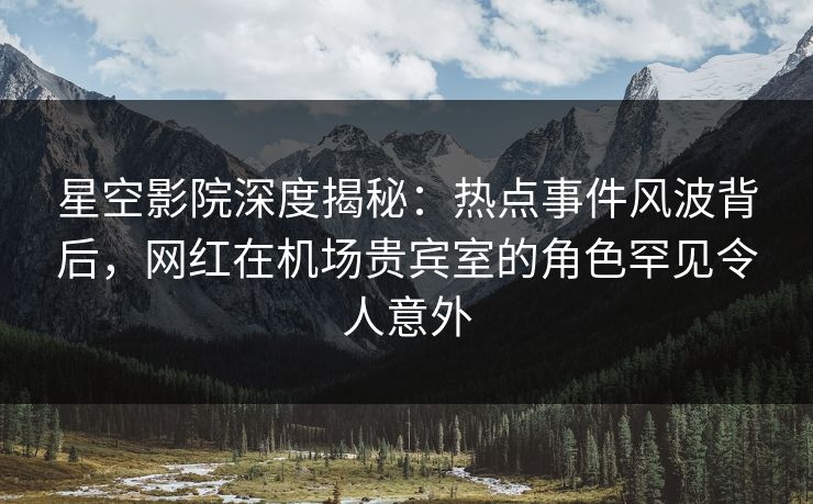 星空影院深度揭秘:热点事件风波背后,网红在机场贵宾室的角色罕见令人意外