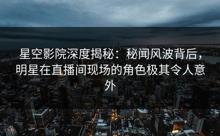 星空影院深度揭秘:秘闻风波背后,明星在直播间现场的角色极其令人意外