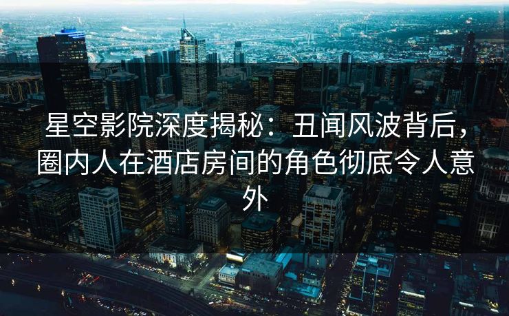 星空影院深度揭秘:丑闻风波背后,圈内人在酒店房间的角色彻底令人意外