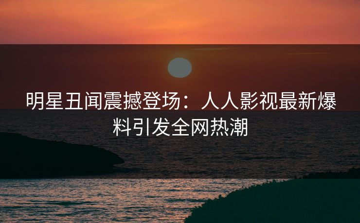 明星丑闻震撼登场:人人影视最新爆料引发全网热潮 明星丑闻震撼登场:人人影视最新爆料引发全网热潮