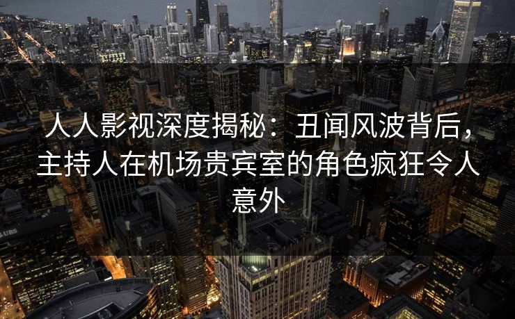 人人影视深度揭秘：丑闻风波背后，主持人在机场贵宾室的角色疯狂令人意外