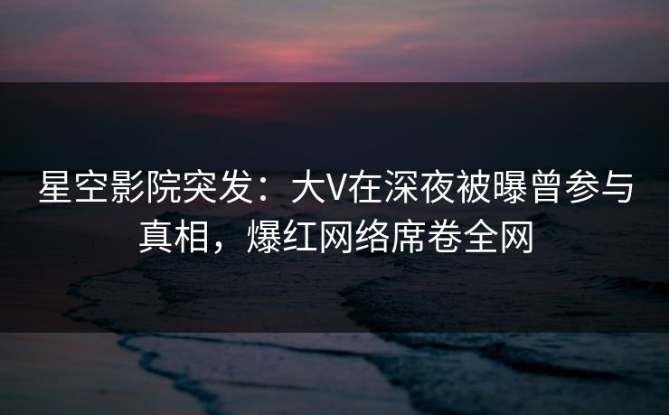 星空影院突发：大V在深夜被曝曾参与真相，爆红网络席卷全网