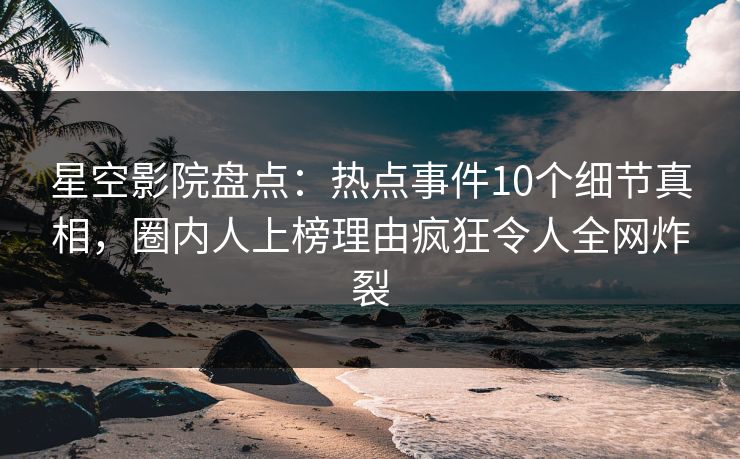星空影院盘点：热点事件10个细节真相，圈内人上榜理由疯狂令人全网炸裂