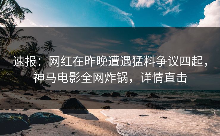 速报：网红在昨晚遭遇猛料争议四起，神马电影全网炸锅，详情直击