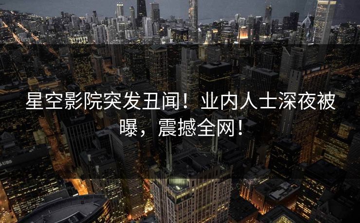 星空影院突发丑闻！业内人士深夜被曝，震撼全网！