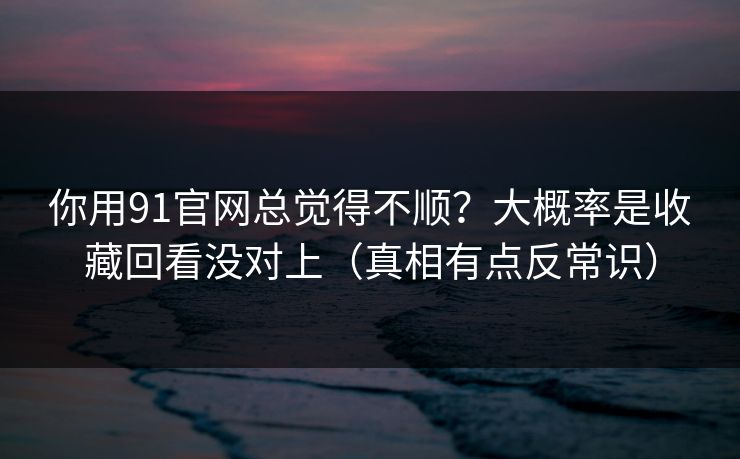 你用91官网总觉得不顺？大概率是收藏回看没对上（真相有点反常识）