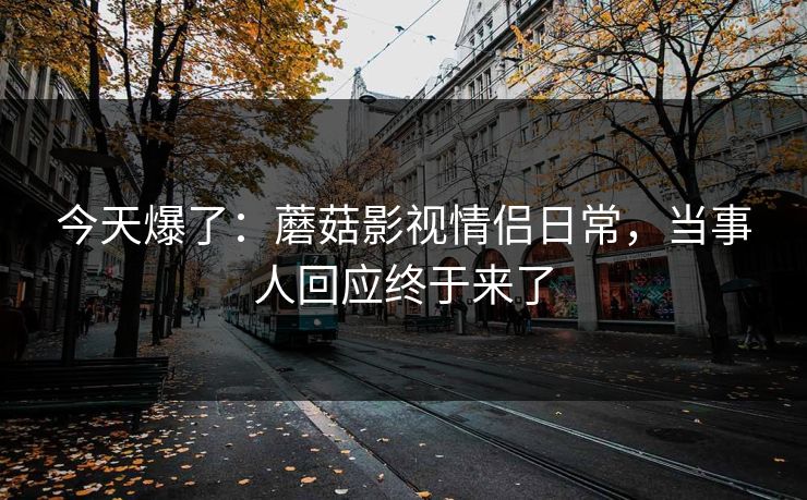 今天爆了：蘑菇影视情侣日常，当事人回应终于来了