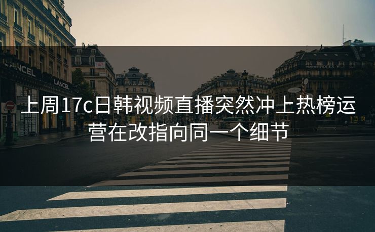 上周17c日韩视频直播突然冲上热榜运营在改指向同一个细节