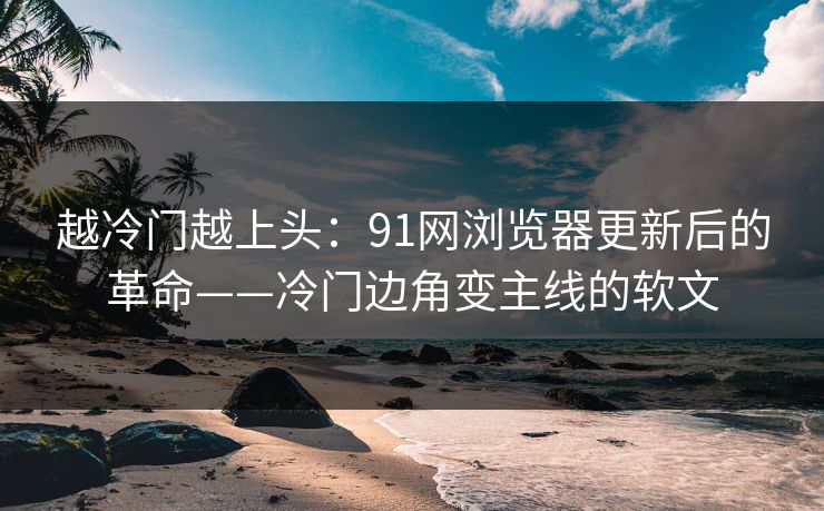 越冷门越上头:91网浏览器更新后的革命——冷门边角变主线的软文 越冷门越上头:91网浏览器更新后的革命——冷门边角变主线的软文